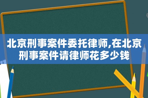 北京刑事案件委托律師,在北京刑事案件請律師花多少錢