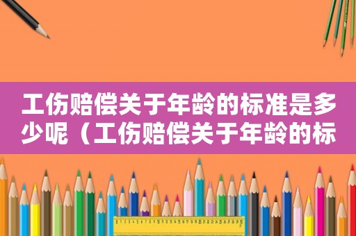 工傷賠償關(guān)于年齡的標(biāo)準(zhǔn)是多少呢（工傷賠償關(guān)于年齡的標(biāo)準(zhǔn)是多少）