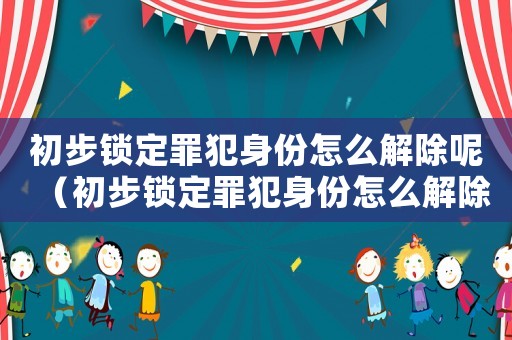 初步鎖定罪犯身份怎么解除呢（初步鎖定罪犯身份怎么解除）
