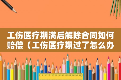 工傷醫療期滿后解除合同如何賠償（工傷醫療期過了怎么辦）
