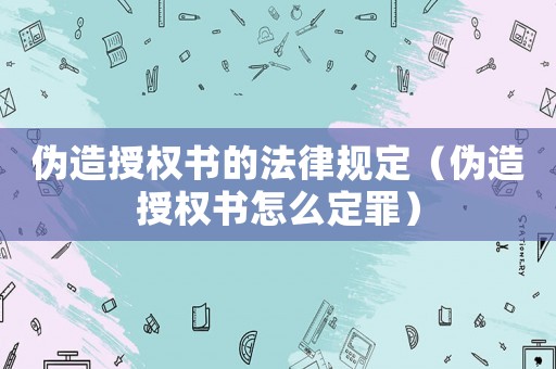偽造授權(quán)書的法律規(guī)定（偽造授權(quán)書怎么定罪）