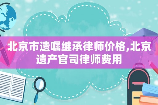 北京市遺囑繼承律師價格,北京遺產官司律師費用