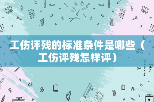 工傷評殘的標準條件是哪些（工傷評殘怎樣評）