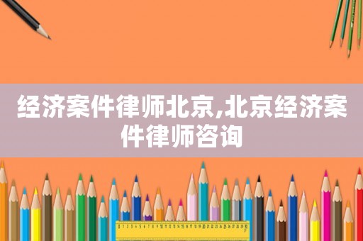經濟案件律師北京,北京經濟案件律師咨詢