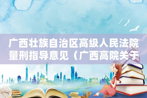 廣西壯族自治區(qū)高級人民法院量刑指導(dǎo)意見（廣西高院關(guān)于量刑指導(dǎo)細(xì)節(jié)）