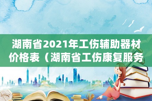 湖南省2021年工傷輔助器材價格表（湖南省工傷康復服務項目結算標準(試行)）