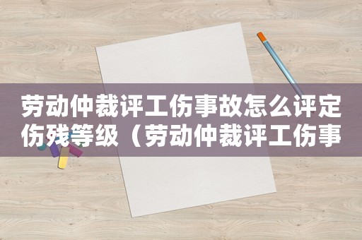 勞動仲裁評工傷事故怎么評定傷殘等級（勞動仲裁評工傷事故怎么評定）