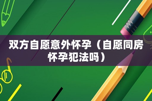 雙方自愿意外懷孕（自愿同房懷孕犯法嗎）