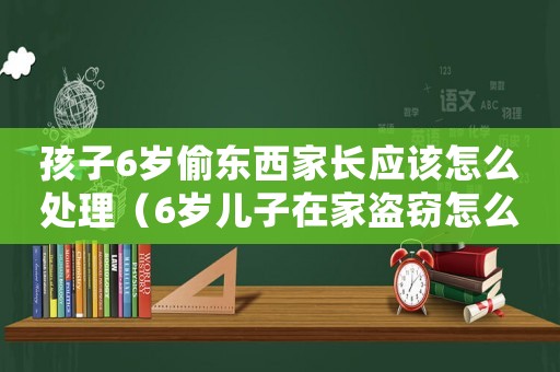孩子6歲偷東西家長應該怎么處理（6歲兒子在家盜竊怎么定罪）