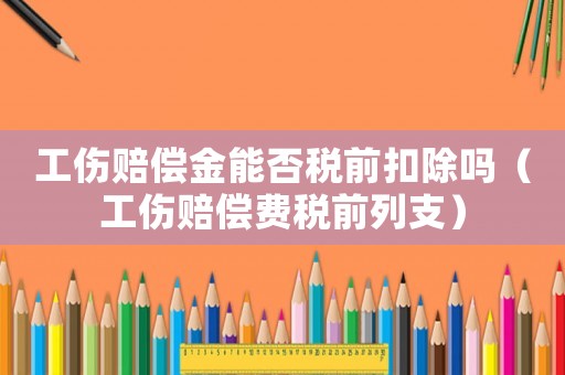 工傷賠償金能否稅前扣除嗎（工傷賠償費稅前列支）
