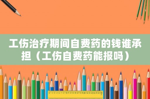 工傷治療期間自費藥的錢誰承擔（工傷自費藥能報嗎）