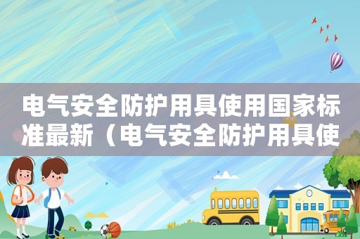 電氣安全防護用具使用國家標準最新（電氣安全防護用具使用國家標準）