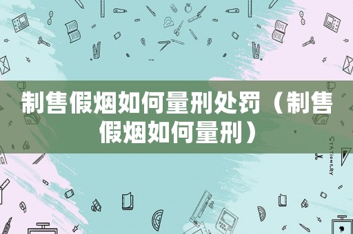制售假煙如何量刑處罰（制售假煙如何量刑）