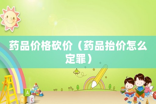 藥品價(jià)格砍價(jià)（藥品抬價(jià)怎么定罪）