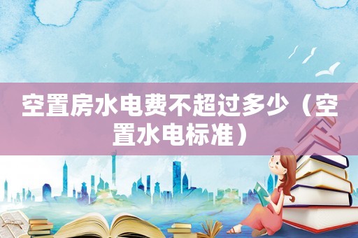 空置房水電費不超過多少（空置水電標準）
