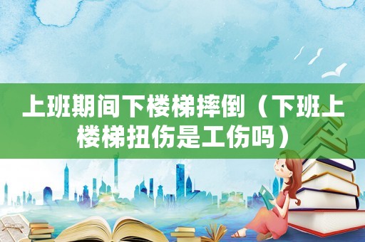 上班期間下樓梯摔倒（下班上樓梯扭傷是工傷嗎）