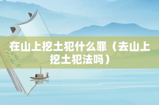 在山上挖土犯什么罪（去山上挖土犯法嗎）
