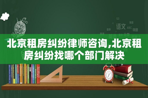 北京租房糾紛律師咨詢,北京租房糾紛找哪個部門解決