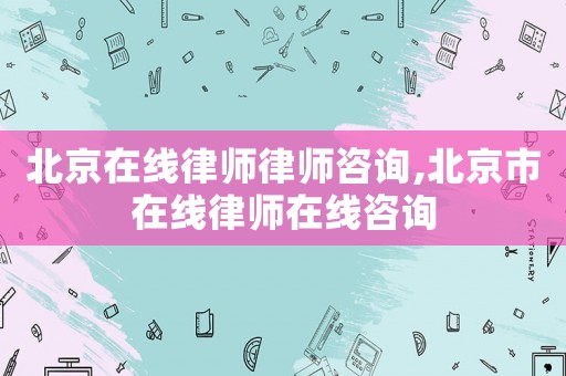 北京在線律師律師咨詢,北京市在線律師在線咨詢
