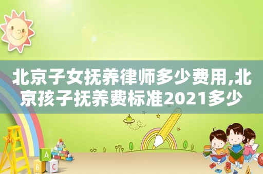 北京子女撫養律師多少費用,北京孩子撫養費標準2021多少錢一個月
