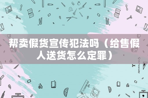 幫賣假貨宣傳犯法嗎（給售假人送貨怎么定罪）