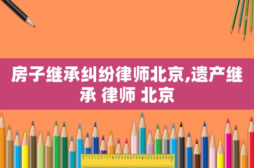 房子繼承糾紛律師北京,遺產繼承 律師 北京
