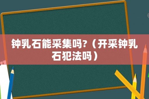 鐘乳石能采集嗎?（開采鐘乳石犯法嗎）