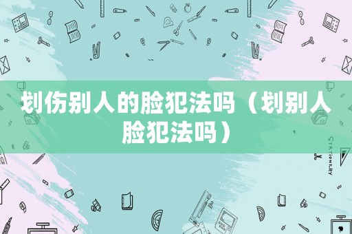 劃傷別人的臉犯法嗎（劃別人臉犯法嗎）
