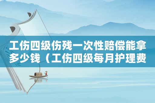 工傷四級傷殘一次性賠償能拿多少錢（工傷四級每月護理費）