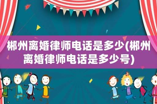 郴州離婚律師電話是多少(郴州離婚律師電話是多少號)