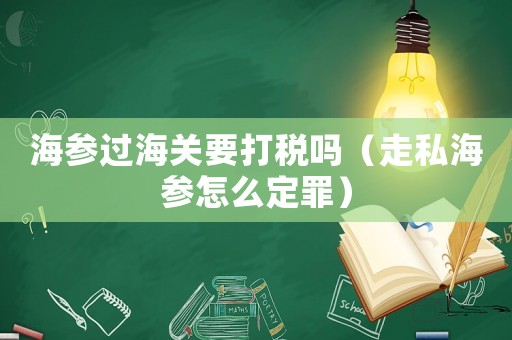 海參過海關(guān)要打稅嗎（走私海參怎么定罪）