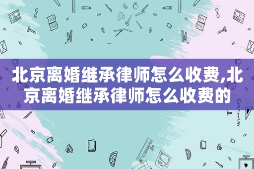 北京離婚繼承律師怎么收費,北京離婚繼承律師怎么收費的