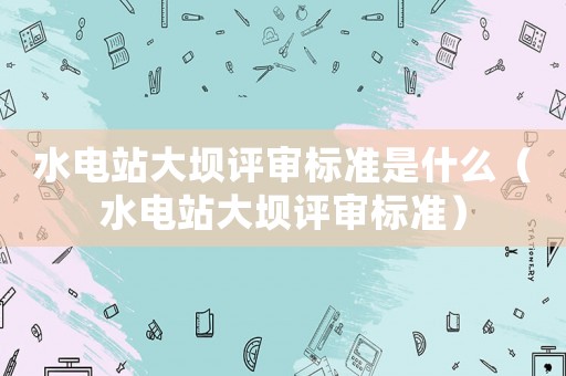 水電站大壩評審標準是什么（水電站大壩評審標準）