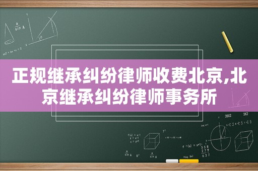正規繼承糾紛律師收費北京,北京繼承糾紛律師事務所