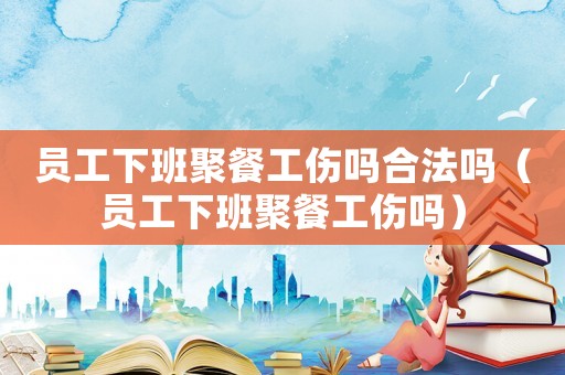 員工下班聚餐工傷嗎合法嗎（員工下班聚餐工傷嗎）