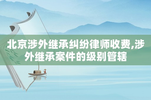 北京涉外繼承糾紛律師收費,涉外繼承案件的級別管轄