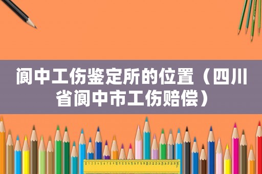 閬中工傷鑒定所的位置（四川省閬中市工傷賠償）