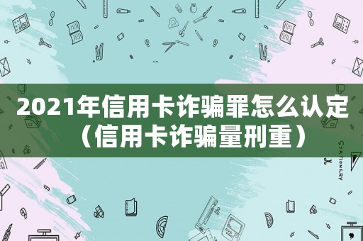 2021年信用卡詐騙罪怎么認定（信用卡詐騙量刑重）