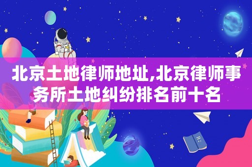 北京土地律師地址,北京律師事務(wù)所土地糾紛排名前十名