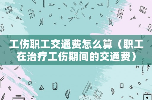 工傷職工交通費怎么算（職工在治療工傷期間的交通費）