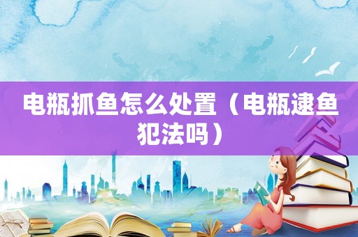 電瓶抓魚怎么處置（電瓶逮魚犯法嗎）
