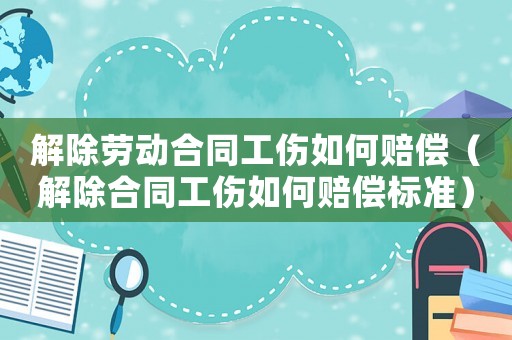 解除勞動合同工傷如何賠償（解除合同工傷如何賠償標(biāo)準(zhǔn)）