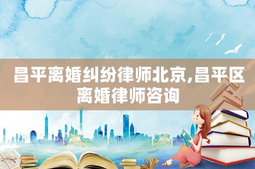 昌平離婚糾紛律師北京,昌平區離婚律師咨詢