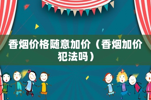 香煙價格隨意加價（香煙加價犯法嗎）
