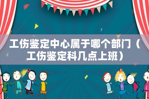 工傷鑒定中心屬于哪個部門（工傷鑒定科幾點上班）