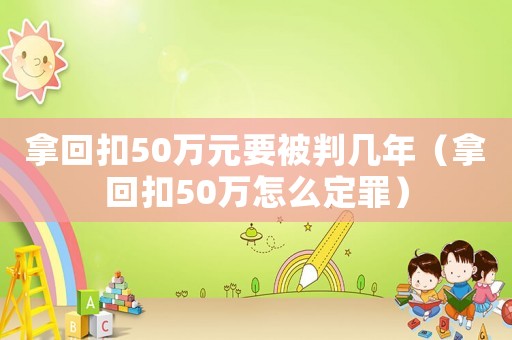 拿回扣50萬元要被判幾年（拿回扣50萬怎么定罪）