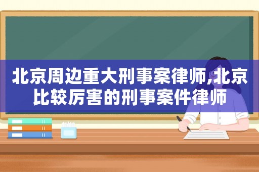 北京周邊重大刑事案律師,北京比較厲害的刑事案件律師