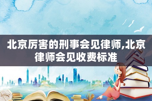 北京厲害的刑事會見律師,北京律師會見收費標準