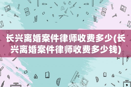 長興離婚案件律師收費(fèi)多少(長興離婚案件律師收費(fèi)多少錢)