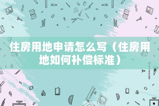 住房用地申請怎么寫（住房用地如何補償標準）